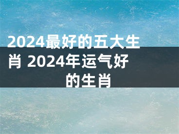 2024最好的五大生肖 2024年运气好的生肖