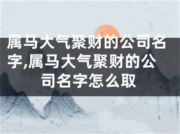 属马大气聚财的公司名字,属马大气聚财的公司名字怎么取