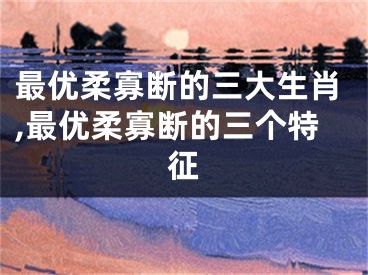 最优柔寡断的三大生肖,最优柔寡断的三个特征