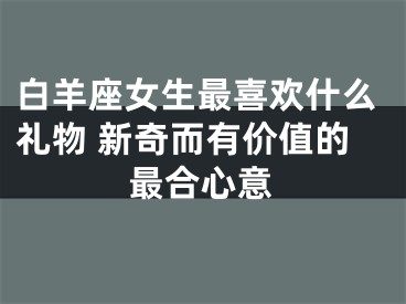 白羊座女生最喜欢什么礼物 新奇而有价值的最合心意