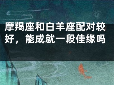 摩羯座和白羊座配对较好，能成就一段佳缘吗 