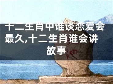 十二生肖中谁谈恋爱会最久,十二生肖谁会讲故事