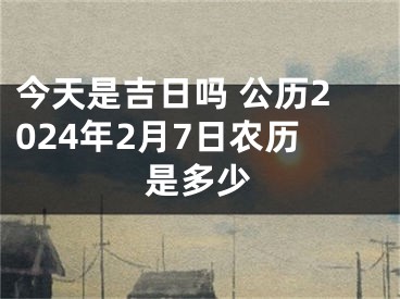 今天是吉日吗 公历2024年2月7日农历是多少