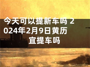 今天可以提新车吗 2024年2月9日黄历宜提车吗