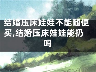 结婚压床娃娃不能随便买,结婚压床娃娃能扔吗