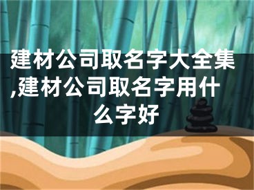 建材公司取名字大全集,建材公司取名字用什么字好
