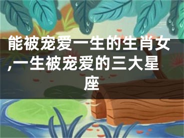 能被宠爱一生的生肖女,一生被宠爱的三大星座
