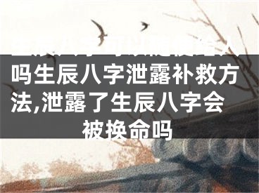 生辰八字可以随便给人吗生辰八字泄露补救方法,泄露了生辰八字会被换命吗