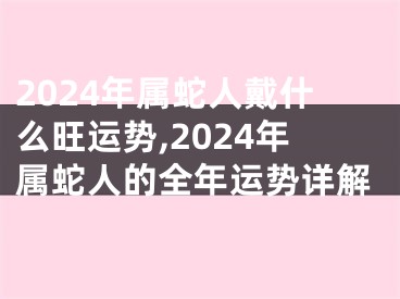 2024年属蛇人戴什么旺运势,2024年属蛇人的全年运势详解
