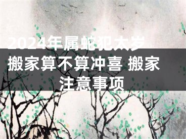 2024年属蛇犯太岁搬家算不算冲喜 搬家注意事项
