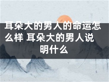 耳朵大的男人的命运怎么样 耳朵大的男人说明什么