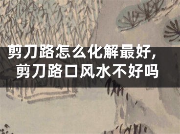 剪刀路怎么化解最好,剪刀路口风水不好吗