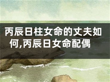 丙辰日柱女命的丈夫如何,丙辰日女命配偶