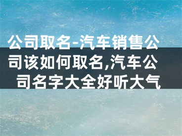 公司取名-汽车销售公司该如何取名,汽车公司名字大全好听大气