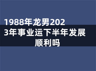 1988年龙男2023年事业运下半年发展顺利吗