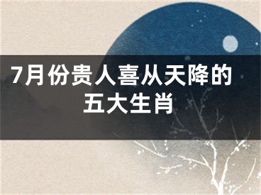 7月份贵人喜从天降的五大生肖