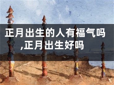 正月出生的人有福气吗,正月出生好吗