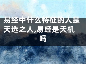 易经中什么特征的人是天选之人,易经是天机吗