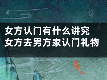 女方认门有什么讲究 女方去男方家认门礼物