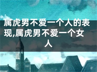 属虎男不爱一个人的表现,属虎男不爱一个女人