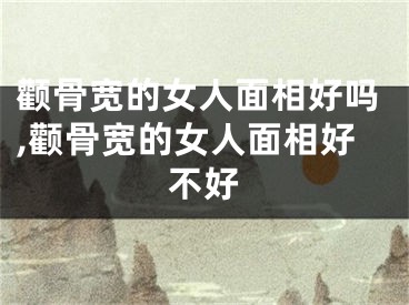 颧骨宽的女人面相好吗,颧骨宽的女人面相好不好
