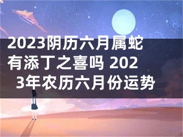 2023阴历六月属蛇有添丁之喜吗 2023年农历六月份运势