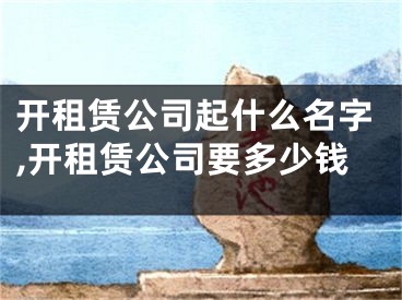 开租赁公司起什么名字,开租赁公司要多少钱
