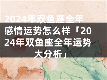 2024年双鱼座全年感情运势怎么样「2024年双鱼座全年运势大分析」