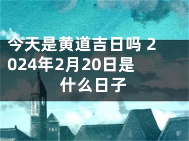 今天是黄道吉日吗 2024年2月20日是什么日子