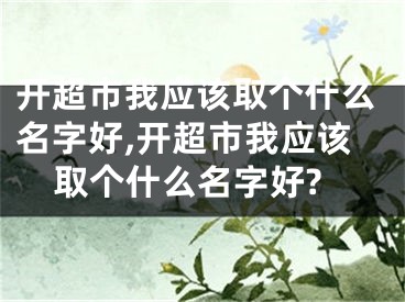 开超市我应该取个什么名字好,开超市我应该取个什么名字好?