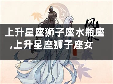 上升星座狮子座水瓶座,上升星座狮子座女