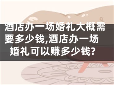 酒店办一场婚礼大概需要多少钱,酒店办一场婚礼可以赚多少钱?