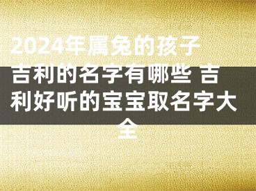 2024年属兔的孩子吉利的名字有哪些 吉利好听的宝宝取名字大全