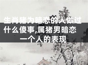 生肖猪为暗恋的人做过什么傻事,属猪男暗恋一个人的表现