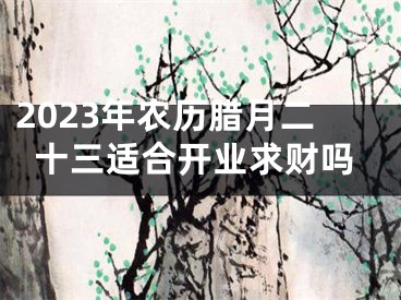 2023年农历腊月二十三适合开业求财吗