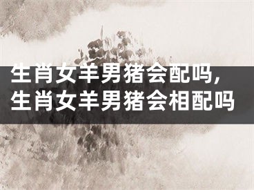 生肖女羊男猪会配吗,生肖女羊男猪会相配吗