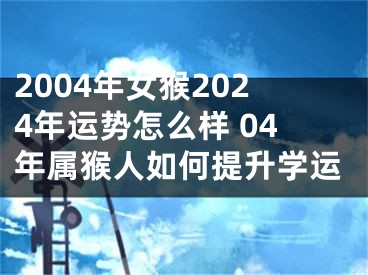 2004年女猴2024年运势怎么样 04年属猴人如何提升学运