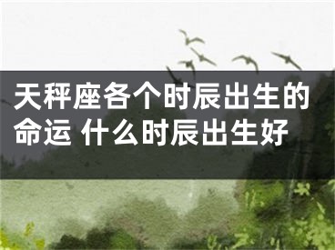 天秤座各个时辰出生的命运 什么时辰出生好