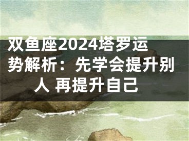 双鱼座2024塔罗运势解析：先学会提升别人 再提升自己