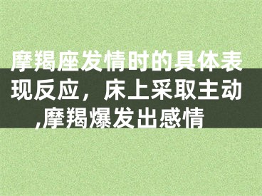 摩羯座发情时的具体表现反应，床上采取主动,摩羯爆发出感情