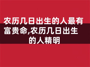 农历几日出生的人最有富贵命,农历几日出生的人精明