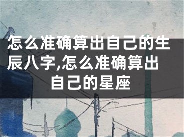 怎么准确算出自己的生辰八字,怎么准确算出自己的星座