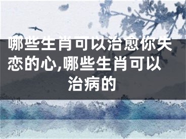 哪些生肖可以治愈你失恋的心,哪些生肖可以治病的