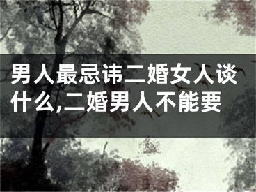 男人最忌讳二婚女人谈什么,二婚男人不能要