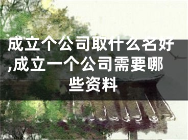 成立个公司取什么名好,成立一个公司需要哪些资料