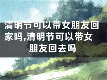 清明节可以带女朋友回家吗,清明节可以带女朋友回去吗