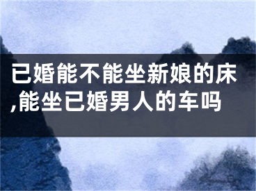 已婚能不能坐新娘的床,能坐已婚男人的车吗