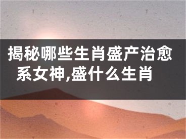 揭秘哪些生肖盛产治愈系女神,盛什么生肖