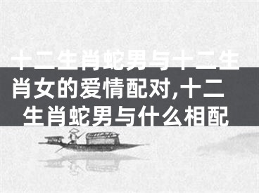 十二生肖蛇男与十二生肖女的爱情配对,十二生肖蛇男与什么相配
