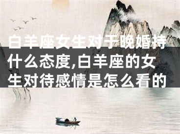 白羊座女生对于晚婚持什么态度,白羊座的女生对待感情是怎么看的